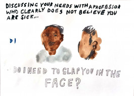 Black painted lettering at the top of the page sets out the scene: “Discussing your needs with a professor who clearly doesn’t believe you are sick… Below, a smudgy painting of a pair of figures, brown watercolour skin, scrawled pencil hair. One has no facial features, the other wears a knowing smirk. Below, bubble letters: DO I NEED TO SLAP YOU IN THE FACE? 
